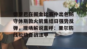 爱游戏在线登录-包含德罗巴在掘金比赛中出色防守休斯敦火箭集结日强势反弹，现场解说直呼：里尔防线松动备战法甲的词条