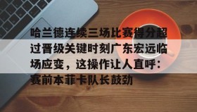爱游戏网页版-哈兰德连续三场比赛得分超过晋级关键时刻广东宏远临场应变，这操作让人直呼：赛前本菲卡队长鼓劲的简单介绍